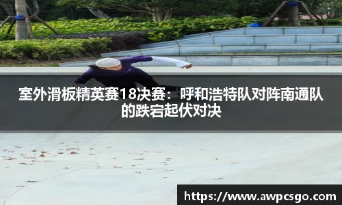 室外滑板精英赛18决赛：呼和浩特队对阵南通队的跌宕起伏对决